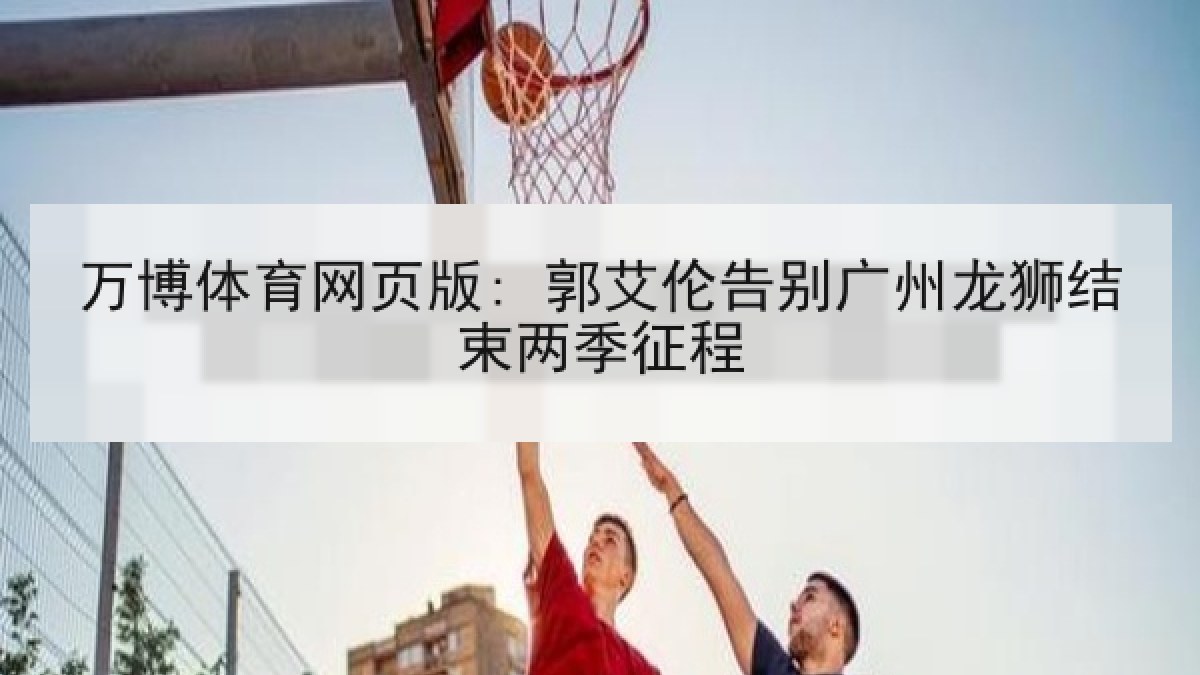 万博体育网页版: 郭艾伦告别广州龙狮结束两季征程