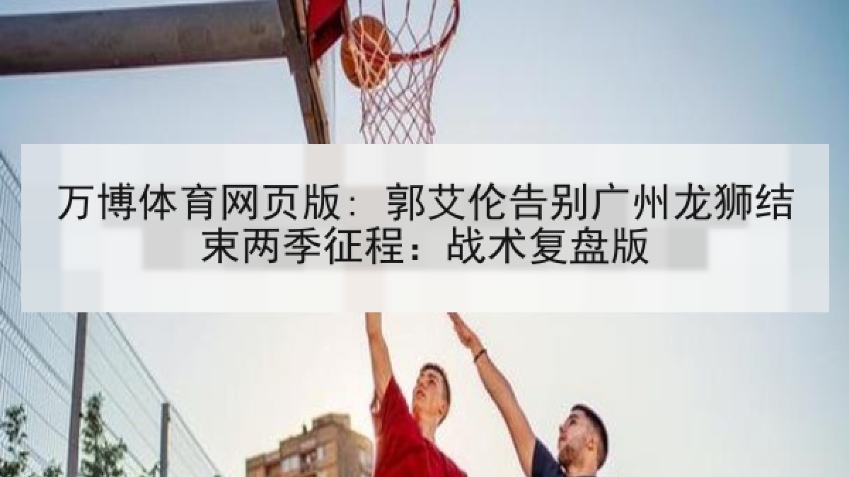 万博体育网页版: 郭艾伦告别广州龙狮结束两季征程：战术复盘版
