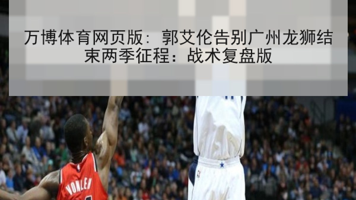 万博体育网页版: 郭艾伦告别广州龙狮结束两季征程：战术复盘版
