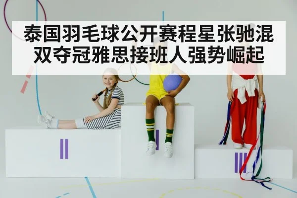泰国羽毛球公开赛程星张驰混双夺冠雅思接班人强势崛起